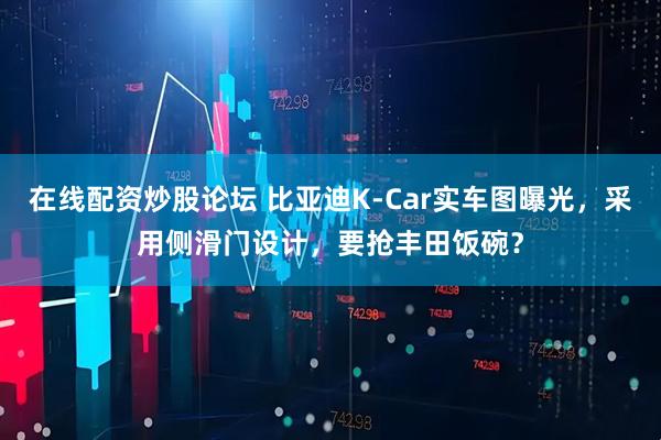 在线配资炒股论坛 比亚迪K-Car实车图曝光，采用侧滑门设计，要抢丰田饭碗？