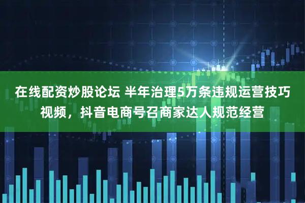 在线配资炒股论坛 半年治理5万条违规运营技巧视频，抖音电商号召商家达人规范经营