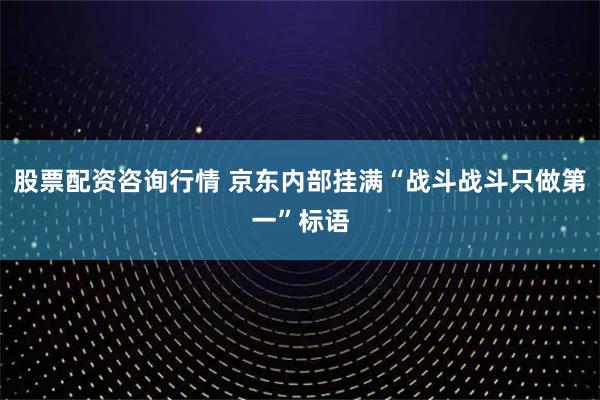 股票配资咨询行情 京东内部挂满“战斗战斗只做第一”标语