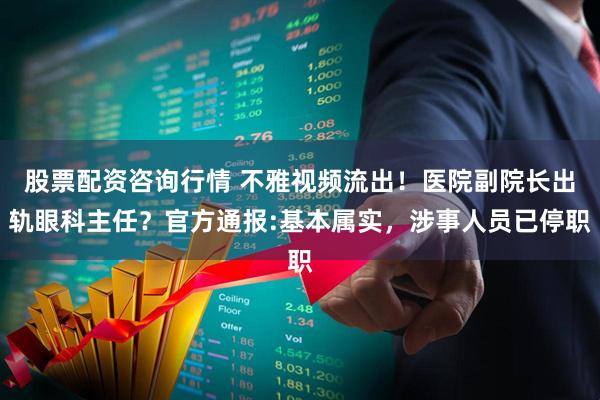 股票配资咨询行情 不雅视频流出！医院副院长出轨眼科主任？官方通报:基本属实，涉事人员已停职