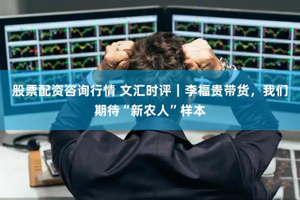 股票配资咨询行情 文汇时评｜李福贵带货，我们期待“新农人”样本