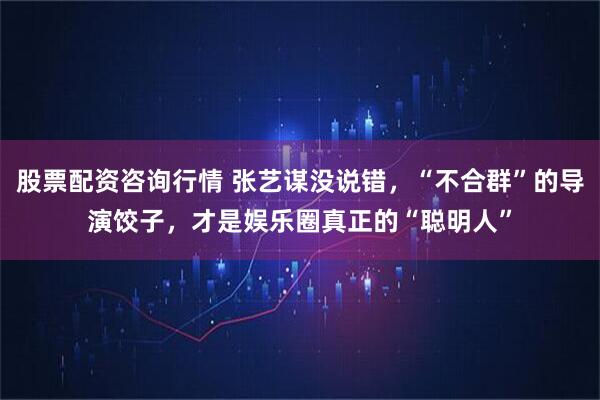 股票配资咨询行情 张艺谋没说错，“不合群”的导演饺子，才是娱乐圈真正的“聪明人”