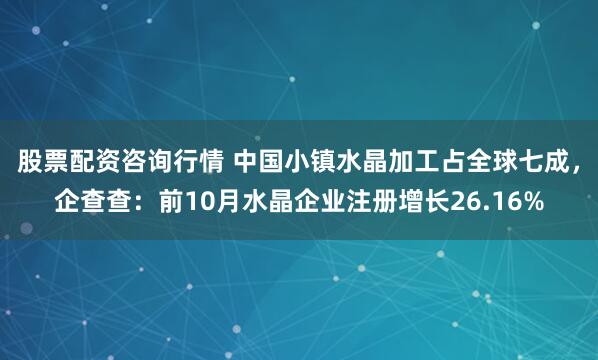 股票配资咨询行情 中国小镇水晶加工占全球七成，企查查：前10月水晶企业注册增长26.16%