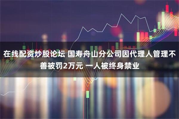 在线配资炒股论坛 国寿舟山分公司因代理人管理不善被罚2万元 一人被终身禁业